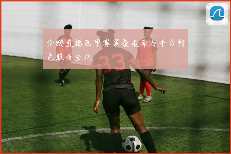 企鹅直播西甲赛事覆盖率与平台特色服务分析