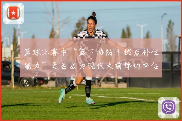 篮球比赛中“篮下协防干扰后补位能力”是否成为现代大前锋的评估核心