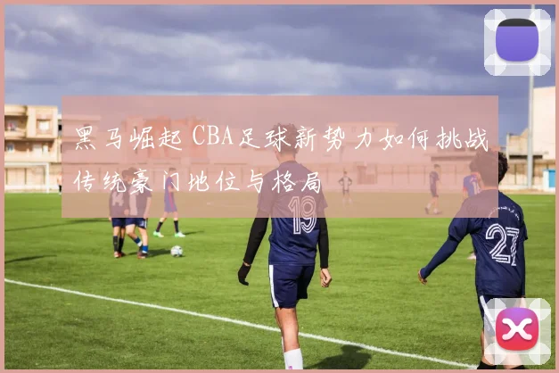 黑马崛起 CBA足球新势力如何挑战传统豪门地位与格局
