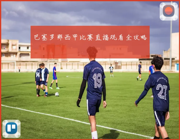 巴塞罗那西甲比赛直播观看全攻略